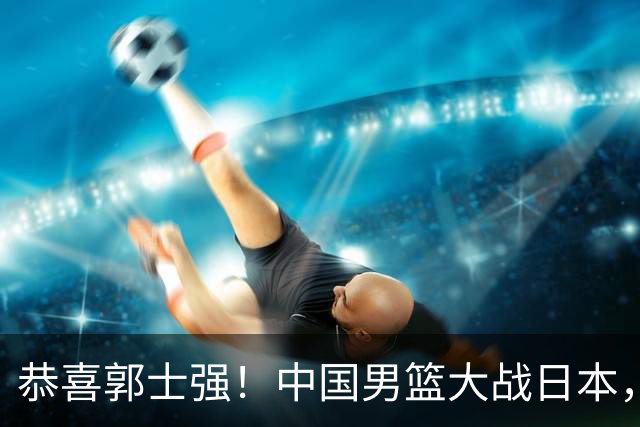 恭喜郭士强！中国男篮大战日本，2大核心火速复出，必须狂胜，央视CCTV5直播